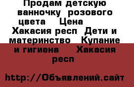 Продам детскую ванночку, розового цвета. › Цена ­ 500 - Хакасия респ. Дети и материнство » Купание и гигиена   . Хакасия респ.